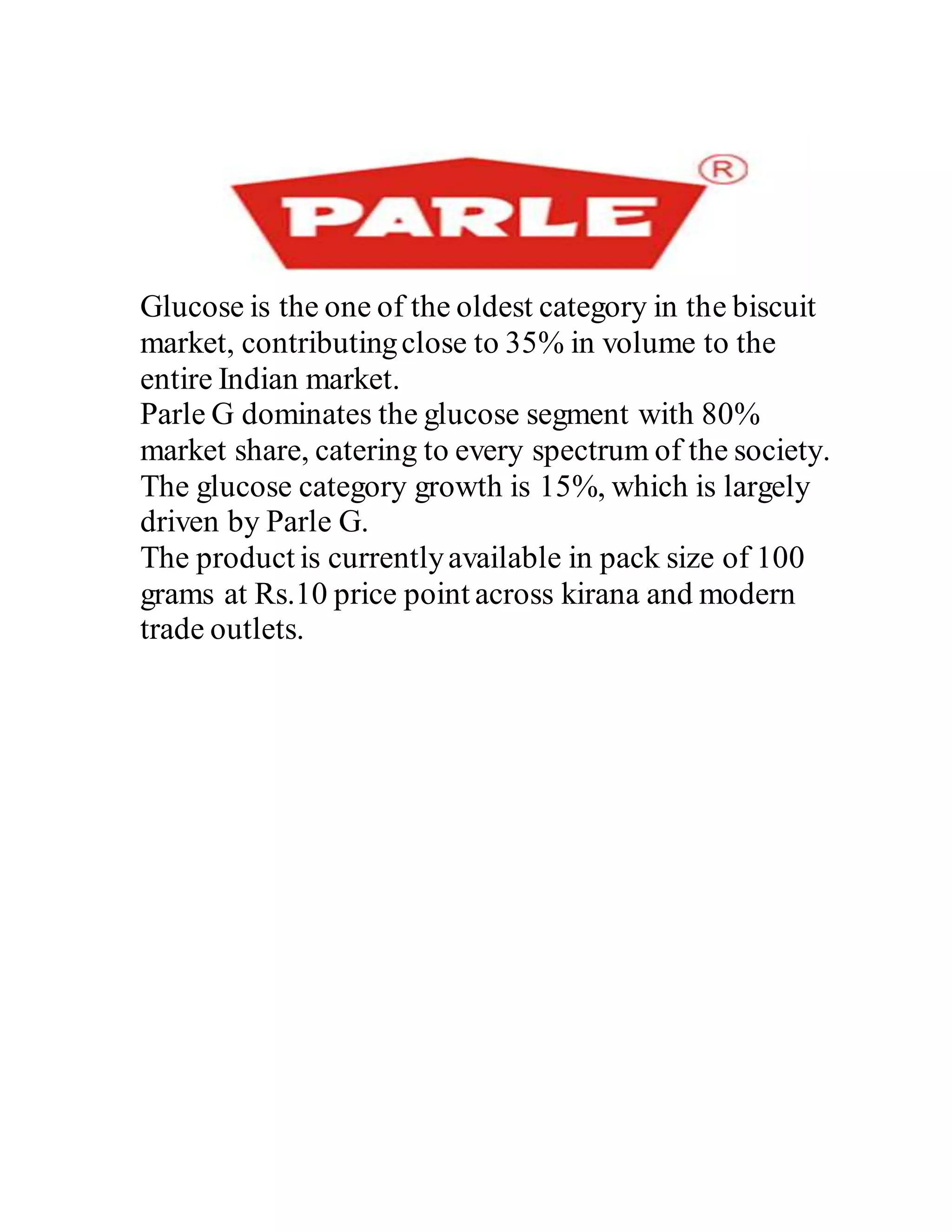 Glucose is the one of the oldest category in the biscuit
market, contributingclose to 35% in volume to the
entire Indian market.
Parle G dominates the glucose segment with 80%
market share, catering to every spectrum of the society.
The glucose category growth is 15%, which is largely
driven by Parle G.
The product is currentlyavailable in pack size of 100
grams at Rs.10 price point across kirana and modern
trade outlets.
 