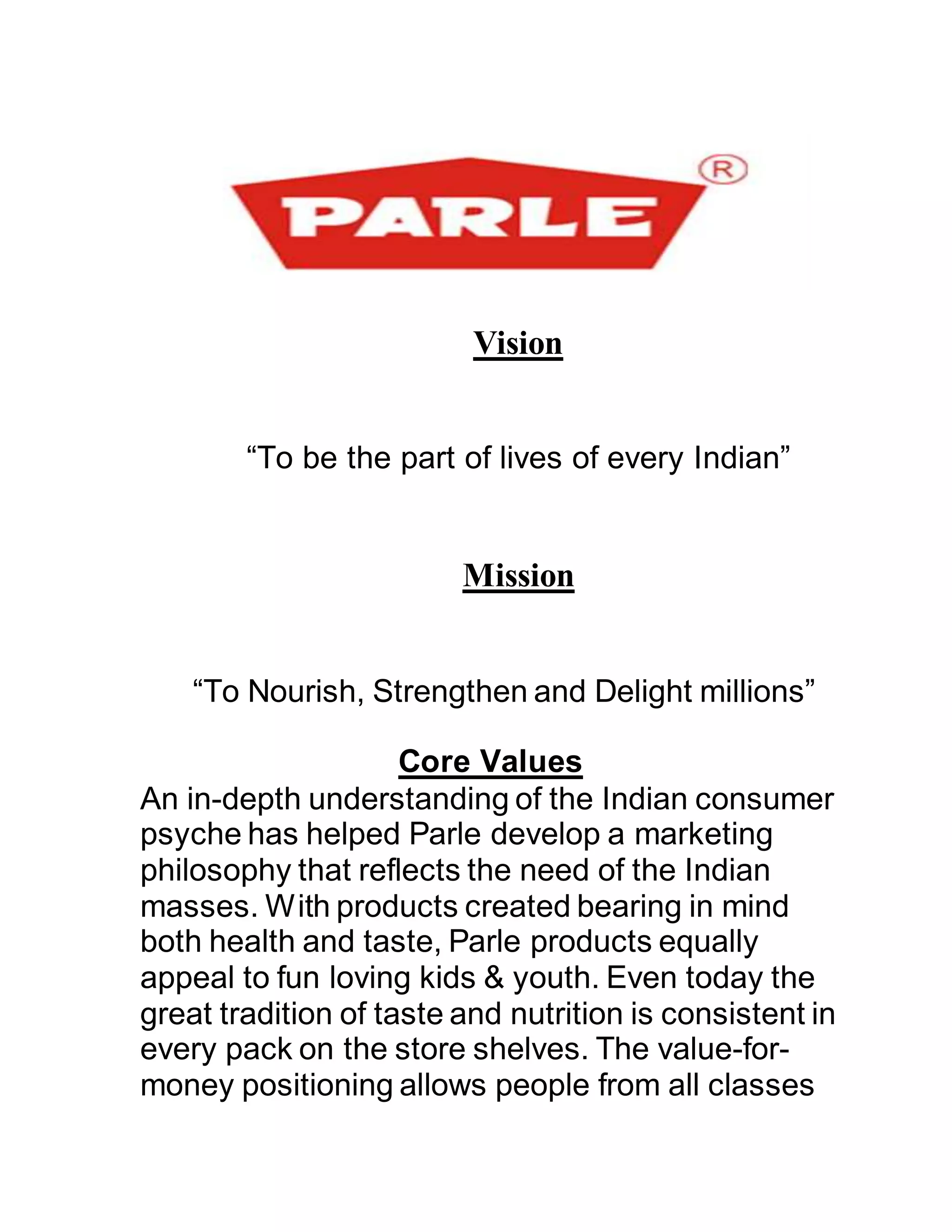 Vision
“To be the part of lives of every Indian”
Mission
“To Nourish, Strengthen and Delight millions”
Core Values
An in-depth understanding of the Indian consumer
psyche has helped Parle develop a marketing
philosophy that reflects the need of the Indian
masses. With products created bearing in mind
both health and taste, Parle products equally
appeal to fun loving kids & youth. Even today the
great tradition of taste and nutrition is consistent in
every pack on the store shelves. The value-for-
money positioning allows people from all classes
 