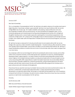 January 4, 2017
Dear Search Committee,
This is a strongletter of recommendation for Mr. Tom Spillman as heseeks to advancein his professional career in
Higher Education.I have known and been supervised by Mr. Spillman sinceI was hired here at Mt. San Jacinto
College (MSJC) over 10 years ago. He is highly competent, ever-growing, always professional,and a very
passionateDean of Student Services and Counseling. His skillsand abilities far outweigh his peers, as he is
constantly seekingnew and innovativeways of servingand providingeducational services.He is a brightand
thoughtful individual and is a natural leader,especially in workingwith at-risk and diversepopulations in the
community collegesystem. He is alwayson the cutting-edge of ways to advanceprograms and leverage resources
to better serve student needs within the Department of Student Services and Instructional Programs,such as Dual
Enrollment.
Mr. Spillman has been an advocate for his faculty and staff under himand students whileat Mt. San Jacinto
College in the capacity as a Dean and within student development. He works tirelessly,often outside the confines
of his job description and work week, to ensure that such efforts areconsistently atthe forefront. Mr. Spillman is
always flexiblewhen problems arisewithin the districtand is firstto volunteer when there needs to be gaps filled
in on short notice.
As an employee at Mt. San Jacinto College, Mr. Spillman has worked with administrators,faculty,and classified
staff on many innovativeinitiatives,as thecampus grows more rapidly than its resources,and workingtoward
developing student supportprograms. He always conducts himself with outstandingprofessionalismand the
utmost integrity. He has helped individual students as an educational leader within all areasof student services
such as Counseling,EOPS, DSPS, Upward Bound, student life, Student Government Association (SGA),Athletics,
Dual Enrollment, committee membership, community partnerships,and participatory governance.He works
extremely well with other administrators,faculty,and classified staff to offer programs and initiatives and is a
great communicator with individuals of all backgrounds.
Pleaseknow that you would be receivinga true Student Services professional and an excellentadministrator. Mr.
Spillman is someonewho cannotbe duplicated and for whom a campus would be fortunate to employ
permanently as an executive administrator.He has been an inspiration and rolemodel for me sinceI started here
and would love to followin his footsteps into administration someday.Pleaseletme know if you have any further
questions or need further recommendation for Mr. Spillman.
Sincerely,
Jennifer Burleson, EdD
MSJC AssociateProfessor,Tenured Counselor
Student Athlete Support Program Coordinator
 