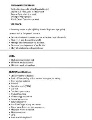 EMPLOYMENTHISTORY:
Dully shippingand tradingNigeria Limited
Saipem s.a. Fpso Akpo UFR1 project
Saipem Fpso mistral project
Ipes Fpso Akpo project
Motak/team Fpso Akpo project
JOB SCOPE:
 Putevery major in place (Safety Barrier Tapeand Sign post)
As required in the permit to work.
 Do last minutesrisk assessment on an before the toolbox talk.
 Plan, erect and dismantlescaffold.
 Arrangeand service scaffold material.
 Do house keeping on and after the job.
 Obey all safety rule and regulations
SKILL:
 High communication skill
 Effective Analyticalskill
 Ability to work with others
TRAININGATTENDED:
 Offshore safety induction
 Basic offshore safety induction and emergency training
 Bow shelter training
 Free fall
 Permit to work (PTW)
 Life raft
 Confined space entry
 Manualhandling
 Ffsd strategy induction
 Hazard awareness
 Behavioralsafety
 Hand and finger injury awareness
 Seven hazardous energies awareness
 Abrasive wheel induction
 Risk assessment
 CO 2
 Basic scaffoldinglevel 2
 