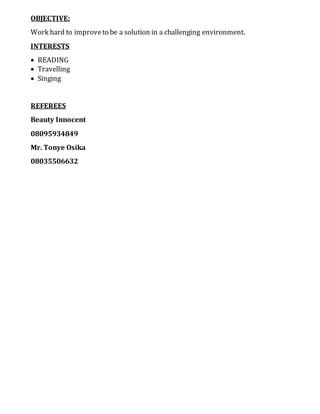 OBJECTIVE:
Work hard to improveto be a solution in a challenging environment.
INTERESTS
 READING
 Travelling
 Singing
REFEREES
Beauty Innocent
08095934849
Mr. Tonye Osika
08035506632
 