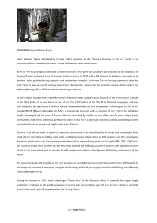 BIOGRAPHY: Jason deCaires Taylor
Jason deCaires Taylor described by Foreign Policy magazine as the “Jacques Cousteau of the art world” is an
internationally acclaimed sculptor who creates underwater, living installations.
Born in 1974 to an English father and Guyanese mother, Taylor grew up in Europe and educated in the South East of
England, Taylor graduated from the London Institute of Arts in 1998 with a BA Honours in Sculpture and went on to
become a fully qualified diving instructor and underwater naturalist. With over 20 years diving experience under his
belt, Taylor is also an award winning underwater photographer, famous for his dramatic images, which capture the
metamorphosing effects of the ocean on his evolving sculptures.
In 2006, Taylor founded and created the world’s first underwater sculpture park. Situated off the west coast of Grenada
in the West Indies it is now listed as one of the Top 25 Wonders of the World by National Geographic and was
instrumental in the creation of a National Marine Protected Area by the local Government. Following on in 2009 he co-
founded MUSA (Museo Subacuático de Arte), a monumental museum with a collection of over 500 of his sculptural
works, submerged off the coast of Cancun, Mexico; described by Forbes as one of the world’s most unique travel
destinations. Both these ambitious, permanent public works have a practical, functional aspect, facilitating positive
interactions between people and fragile underwater habitats.
Taylor’s art is like no other, a paradox of creation, constructed to be assimilated by the ocean and transformed from
inert objects into living breathing coral reefs, portraying human intervention as both positive and life-encouraging.
Numerous publications and documentaries have featured his extraordinary work, including the BBC, CNN, USA Today,
the Guardian, Vogue, New Scientist and the Discovery Channel, yet nothing can quite do justice to the ephemeral nature
of his art; for each actual visit to his sites is both unique and subject to the dynamic, fluctuating environment of the
ocean.
His pioneering public art projects are not only examples of successful marine conservation, but works of art that seek to
encourage environmental awareness, instigate social change and lead us to appreciate the breathtaking natural beauty
of the underwater world.
During the summer of 2014 Taylor submerged “Ocean Atlas” in the Bahamas, which is currently the largest single
underwater sculpture in the world measuring 5 meters high and weighing over 60 tons. Taylor’s studio is currently
based in the south east of Lanzarote part of the Canary Islands.
 