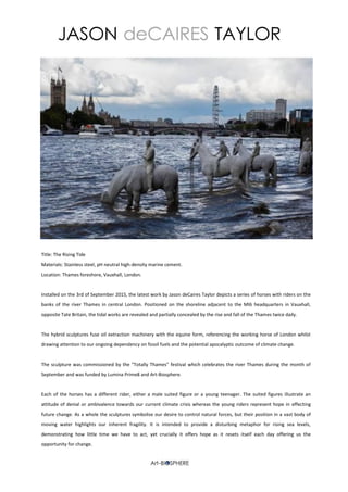 Title: The Rising Tide
Materials: Stainless steel, pH neutral high-density marine cement.
Location: Thames foreshore, Vauxhall, London.
Installed on the 3rd of September 2015, the latest work by Jason deCaires Taylor depicts a series of horses with riders on the
banks of the river Thames in central London. Positioned on the shoreline adjacent to the MI6 headquarters in Vauxhall,
opposite Tate Britain, the tidal works are revealed and partially concealed by the rise and fall of the Thames twice daily.
The hybrid sculptures fuse oil extraction machinery with the equine form, referencing the working horse of London whilst
drawing attention to our ongoing dependency on fossil fuels and the potential apocalyptic outcome of climate change.
The sculpture was commissioned by the "Totally Thames" festival which celebrates the river Thames during the month of
September and was funded by Lumina Prime8 and Art-Biosphere.
Each of the horses has a different rider, either a male suited figure or a young teenager. The suited figures illustrate an
attitude of denial or ambivalence towards our current climate crisis whereas the young riders represent hope in effecting
future change. As a whole the sculptures symbolise our desire to control natural forces, but their position in a vast body of
moving water highlights our inherent fragility. It is intended to provide a disturbing metaphor for rising sea levels,
demonstrating how little time we have to act, yet crucially it offers hope as it resets itself each day offering us the
opportunity for change.
 
