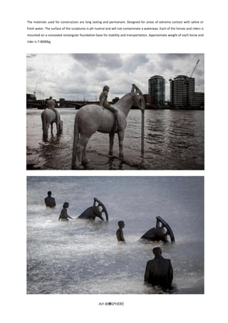 The materials used for construction are long lasting and permanant. Designed for areas of extreme contact with saline or
fresh water. The surface of the sculptures is pH nuetral and will not contaminate a waterway. Each of the horses and riders is
mounted on a concealed rectangular foundation base for stability and transportation. Approximate weight of each horse and
rider is 7-8000kg.
 