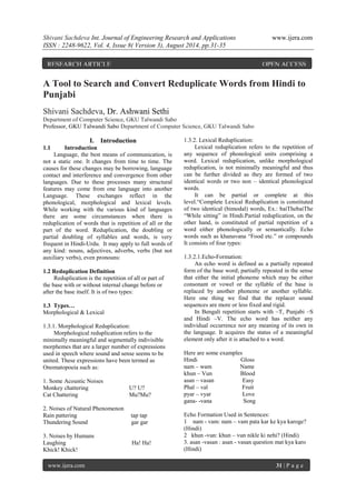 Shivani Sachdeva Int. Journal of Engineering Research and Applications www.ijera.com 
ISSN : 2248-9622, Vol. 4, Issue 8( Version 3), August 2014, pp.31-35 
www.ijera.com 31 | P a g e 
A Tool to Search and Convert Reduplicate Words from Hindi to Punjabi Shivani Sachdeva, Dr. Ashwani Sethi Department of Computer Science, GKU Talwandi Sabo Professor, GKU Talwandi Sabo Department of Computer Science, GKU Talwandi Sabo 
I. Introduction 
1.1 Introduction 
Language, the best means of communication, is not a static one. It changes from time to time. The causes for these changes may be borrowing, language contact and interference and convergence from other languages. Due to these processes many structural features may come from one language into another Language. These exchanges reflect in the phonological, morphological and lexical levels. While working with the various kind of languages there are some circumstances when there is reduplication of words that is repetition of all or the part of the word. Reduplication, the doubling or partial doubling of syllables and words, is very frequent in Hindi-Urdu. It may apply to full words of any kind: nouns, adjectives, adverbs, verbs (but not auxiliary verbs), even pronouns: 1.2 Reduplication Definition Reduplication is the repetition of all or part of the base with or without internal change before or after the base itself. It is of two types: 1.3 Types… Morphological & Lexical 1.3.1. Morphological Reduplication: Morphological reduplication refers to the minimally meaningful and segmentally indivisible morphemes that are a larger number of expressions used in speech where sound and sense seems to be united. These expressions have been termed as Onomatopoeia such as: 1. Some Acoustic Noises Monkey chattering U? U? Cat Chattering Mu?Mu? 2. Noises of Natural Phenomenon Rain pattering tap tap Thundering Sound gar gar 3. Noises by Humans Laughing Ha! Ha! Khick! Khick! 
1.3.2. Lexical Reduplication: Lexical reduplication refers to the repetition of any sequence of phonological units comprising a word. Lexical reduplication, unlike morphological reduplication, is not minimally meaningful and thus can be further divided as they are formed of two identical words or two non – identical phonological words. It can be partial or complete at this level.“Complete Lexical Reduplication is constituted of two identical (bimodal) words, Ex.: baiThebaiThe “While sitting” in Hindi.Partial reduplication, on the other hand, is constituted of partial repetition of a word either phonologically or semantically. Echo words such as khanavana “Food etc.” or compounds It consists of four types: 1.3.2.1.Echo-Formation: An echo word is defined as a partially repeated form of the base word; partially repeated in the sense that either the initial phoneme which may be either consonant or vowel or the syllable of the base is replaced by another phoneme or another syllable. Here one thing we find that the replacer sound sequences are more or less fixed and rigid. In Bengali repetition starts with –T, Punjabi –S and Hindi –V. The echo word has neither any individual occurrence nor any meaning of its own in the language. It acquires the status of a meaningful element only after it is attached to a word. Here are some examples Hindi Gloss nam – wam Name khun – Vun Blood asan – vasan Easy Phal – val Fruit pyar – vyar Love gana- -vana Song Echo Formation Used in Sentences: 1 nam - vam: nam – vam pata kar ke kya karoge? (Hindi) 2 khun -vun: khun – vun nikle ki nehi? (Hindi) 3. asan -vasan : asan - vasan question mat kya karo (Hindi) 
RESEARCH ARTICLE OPEN ACCESS  