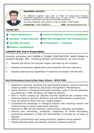TALENT SET:
Project Management Techno Commercial Contract management
Planning/ Project Schedule MEP Site Management and Commissioning
Quantity Surveying Job Evaluation / Tendering
Business Development
CURRENT JOB- Role & Responsibility:
Presently associated with LARSEN & TOUBRO CONSTRUCTION -SAUDI ARABIA as
Assistant Manager, MEP - Tendering Contract and Coordination, my role ensures:
Develop and deliver the business targets laid down by the company.
Develop new business opportunities and prequalify with new customers.
Develop organisational capabilities in execution of projects with the plan.
Key Performance Areas & Key Value Drivers- KPA & KVD:
 Expertise in planning, executing and spearheading projects, resource planning,
adopting modern engineering and project management methodologies.
 Proven abilities in managing technically advanced, state of the art operations
and processes in MEP, Plumbing, Fire Fighting Systems.
 Deft in swiftly ramping up projects ensuring deadlines are complied with,
achieving optimum resource utilization and cost effectiveness in operations.
 Take full control of Profit and Loss, handle budgets.
 Comprehensive knowledge of managing projects and executing erection and
commissioning of various construction activities.
 Expertise in MEP services drawings, specifications, schedules and budgets.
 Familiar with contracting, procedures, preparation of Tender Documents,
Commercial Evaluation of Bids and Development of Controls for all types of
Projects.
 Effective communicator with strong analytical, problem solving abilities.
 Prepare Business plans and develop initiatives whenever required.
MOHAMMED SALEEM K
An Electrical Engineer with over 17 Years of construction Industry
experience specialising in MEP Scope. Over 10 years of GCC - International
exposure. Expertise in Job Quote & Clientelle acquisition.
Currently employed with Larsen & Toubro at Riyadh, Saudi Arabia.
Contact No.: +966 565898643 Mail: mdsaleemlnt@gmail.com
 