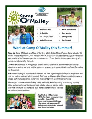 About Us: Camp O’Malley is an affiliate of The Boys & Girls Clubs of Grand Rapids. Camp is located 25
minutes outside of downtown Grand Rapids in Alto, MI. In 2016, we served close to 600 youth between the
ages of 6-14. 90% of these campers live in the inner city of Grand Rapids. Most campers pay only $45 to
come to come to camp for the week.
Our Mission: To enable all young people to reach their full potential as responsible citizens through
education, recreation, and other positive community experiences in partnership with the Grand Rapids Po-
lice Department.
Staff: We are looking for motivated staff members that have a genuine passion for youth. Experience with
inner city youth is preferred but not required. Staff must be 18 years old and have completed one year of
college. Staff must pass various background checks and provide us with three references.
Join campers in the excitement of hiking, biking, swimming, kayaking, tubing, rock climbing, zip-lining,
fishing and so much more! Mentor and teach kids the values of learning leader-
ship, trust, community and friendship. Build friendship and memories with kids
and staff that will last a lifetime.
 Work with Kids
 Be Outside
 Get College Credit
 Make Memories
 Meet New Friends
 Be a Mentor
 Change a life
 Be Changed
Work at Camp O’Malley this Summer!
 Pay Starts at $200 per week
 10 Weeks of paid employment from
June 5th - August 11th
 Camp runs Sunday night-Friday
afternoons with weekends off!
 Full summer commitment required.
 Free Room and Board!
 