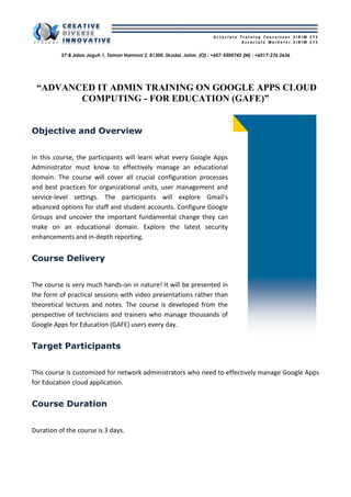37-B Jalan Jaguh 1, Taman Harmoni 2, 81300. Skudai. Johor. (O) : +607-5500742 (M) : +6017-276 2636
“ADVANCED IT ADMIN TRAINING ON GOOGLE APPS CLOUD
COMPUTING - FOR EDUCATION (GAFE)”
Objective and Overview
In this course, the participants will learn what every Google Apps
Administrator must know to effectively manage an educational
domain. The course will cover all crucial configuration processes
and best practices for organizational units, user management and
service-level settings. The participants will explore Gmail's
advanced options for staff and student accounts. Configure Google
Groups and uncover the important fundamental change they can
make on an educational domain. Explore the latest security
enhancements and in-depth reporting.
Course Delivery
The course is very much hands-on in nature! It will be presented in
the form of practical sessions with video presentations rather than
theoretical lectures and notes. The course is developed from the
perspective of technicians and trainers who manage thousands of
Google Apps for Education (GAFE) users every day.
Target Participants
This course is customized for network administrators who need to effectively manage Google Apps
for Education cloud application.
Course Duration
Duration of the course is 3 days.
 