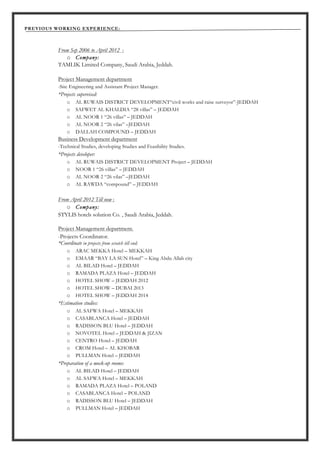 PREVIOUS WORKING EXPERIENCE:
From Sep 2006 to April 2012 :
o Company:
TAMLIK Limited Company, Saudi Arabia, Jeddah.
Project Management department
-Site Engineering and Assistant Project Manager.
*Projects supervised:
o AL RUWAIS DISTRICT DEVELOPMENT“civil works and raise surveyor”-JEDDAH
o SAFWET AL KHALDIA “28 villas” – JEDDAH
o AL NOOR 1 “26 villas” – JEDDAH
o AL NOOR 2 “26 vilas” –JEDDAH
o DALLAH COMPOUND – JEDDAH
Business Development department
-Technical Studies, developing Studies and Feasibility Studies.
*Projects developer:
o AL RUWAIS DISTRICT DEVELOPMENT Project – JEDDAH
o NOOR 1 “26 villas” – JEDDAH
o AL NOOR 2 “26 vilas” –JEDDAH
o AL RAWDA “compound” – JEDDAH
From April 2012 Till now :
o Company:
STYLIS hotels solution Co. , Saudi Arabia, Jeddah.
Project Management department.
-Projects Coordinator.
*Coordinate in projects from scratch till end:
o ARAC MEKKA Hotel – MEKKAH
o EMAAR “BAY LA SUN Hotel” – King Abdu Allah city
o AL BILAD Hotel – JEDDAH
o RAMADA PLAZA Hotel – JEDDAH
o HOTEL SHOW – JEDDAH 2012
o HOTEL SHOW – DUBAI 2013
o HOTEL SHOW – JEDDAH 2014
*Estimation studies:
o AL SAFWA Hotel – MEKKAH
o CASABLANCA Hotel – JEDDAH
o RADISSON BLU Hotel – JEDDAH
o NOVOTEL Hotel – JEDDAH & JIZAN
o CENTRO Hotel – JEDDAH
o CROM Hotel – AL KHOBAR
o PULLMAN Hotel – JEDDAH
*Preparation of a mock-up rooms:
o AL BILAD Hotel – JEDDAH
o AL SAFWA Hotel – MEKKAH
o RAMADA PLAZA Hotel – POLAND
o CASABLANCA Hotel – POLAND
o RADISSON BLU Hotel – JEDDAH
o PULLMAN Hotel – JEDDAH
 