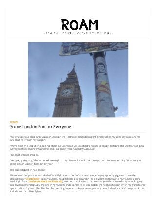 7/8/2015 Some London Fun for Everyone | Roam Family Travel
http://roamfamilytravel.com/some-london-fun-for-everyone/ 1/5
EUROPE
Some London Fun for Everyone
“So, what are your plans while you’re in London?” the Heathrow immigration agent genially asked my sister, my niece and me,
while leafing through my passport.
“We’re going on a tour of the East End, where our Grandma lived as a child,” I replied, excitedly, gesturing at my sister. “And then,
we’re going to see Jennifer Saunders speak. You know, from Absolutely Fabulous.”
The agent was not amused.
“And you, young lady,” she continued, zeroing in on my niece with a look that conveyed both kindness and pity. “What are you
going to do in London that’s fun for you?”
Her pointed question had a point.
We reviewed our plans as we rode the Piccadilly line into London from Heathrow, enjoying a punchy giggle each time the
destination of “Cockfosters” was announced. We decided to stop in London for a few days on the way to my younger sister’s
wedding in Paris (read more about our Paris trip) in order to acclimate to the time change without immediately assaulting my
niece with another language. The one thing my sister and I wanted to do was explore the neighborhood in which my grandmother
spent the first 12 years of her life. And the one thing I wanted to do was see my comedy hero. Indeed, our brief, busy stay did not
include much kid-friendly fun.
 