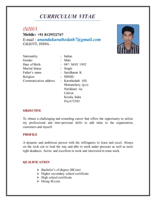 CURRICULUM VITAE
ANANDU K
Mobile: +91 8129522767
E-mail : anandukaruthedath7@gmail.com
CALICUT, INDIA .
Nationality : Indian
Gender : Male
Date of Birth : 08th MAY 1992
Marital Status : Single
Father’s name : Sasidharan K
Religion : HINDU
Communication address : Karuthedath (H)
Muttanchery (p.o)
Narikkuni via
Calicut
Kerala, India
Pin:673585
OBJECTIVE
To obtain a challenging and rewarding career that offers the opportunity to utilize
my professional and inter-personal skills to add value to the organization,
customers and myself.
PROFILE
A dynamic and ambitious person with the willingness to learn and excel. Always
on the look out to lead the way and able to work under pressure as well as meet
tight deadness. Active and excellent in work and interested in team work.
QUALIFICATION
 Bachelor’s of degree (BCom)
 Higher secondary school certificate
 High school certificate
 Doing M.com
 