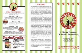 CravingCredits
I have always been on my own personal quest to find the perfect chick-
en salad. Every restaurant I entered, I would order the chicken salad
sandwich. The funny thing about chicken salad is that everyone’s
idea of the “perfect” one is so completely different, although we all
pretty much agree that chicken and mayonnaise are the two key com-
ponents. So, after tasting every chicken salad I came across and re-
alizing everyone’s idea of the perfect recipe is different, the Chicken
Salad Chick evolved. This is a place all chicken salad lovers can find
something they enjoy. With 15 different chicken salads to choose
from, there is something for every palate.
I began working on my original recipe at home and taste testing on my
cooperative and wonderful neighbors. They were kind enough to give
me honest feedback as I kept tweaking. I finally arrived with a recipe
where the consensus was that this was “it.” Thanks to my neighbors
and teachers at Ogletree Elementary School, within three weeks it
was more business than I could handle. I then formed a partnership
with Kevin Brown, my future husband, who had shared this vision with
me from the beginning. He had the experience and business sense to
turn a recipe into a restaurant.
So business was booming, word was spreading, the idea of a restau-
rant was growing and Ring! “Stacy?...” “Yes?” “This is Stan from Lee
County Health Department.... Where are you cooking your chicken?”
“In my kitchen Stan... is that a problem?” “Yes... that is illegal. You can-
not cook anything in your home and sell it.” “Thanks Stan.” So we had
to put a halt to everything. Our customers were outraged and some
tried to get some smuggled anyway. Jeffrey Tucker, the vice president
of the Ludwig von Mises Institute and a customer of mine, wrote in a
blog titled “The Chicken Salad Chick Shut Down,” that “This girl has
been shut down, not because she is a threat to our health, but because
she is a threat to competition!” He also went on to say “It’s a classic
case of suburban food hysteria.” Thank you, Jeffrey. Thank you also to
the anonymous caller who turned me into the health department. You
really lit the fire under Kevin to turn this idea into a restaurant sooner
than ever! Since that day, he has worked tirelessly to turn this dream
of ours into a reality.
This has truly been a collaborative effort by neighbors keeping my
children so I could work, by friends painting artwork on the restau-
rant walls, friends offering professional services free of charge and my
family’s undying support. Thank you everyone and especially Kevin….
Thank you for never giving up. We did it!
So now that you know about us, come see what kind of lunch a com-
puter software salesman and a stay-at-home mom have whipped up
for you. It’s pretty tasty!
					 - Stacy M. Brown
OUR STORY
®
®
For Those Of You Who Have Been Dragged Here By A Chicken
Salad Lover And Are Refusing To Try Something New ...
We Made These Just For You!
DELI SANDWICHES
Turkey Hoagie ..... $5.99
Our delicious oven roasted turkey on a New York style
hoagie dressed with lettuce, tomato, mayo, honey
mustard & Provolone cheese.
Roast Beef ..... $5.99
Our zesty Cajun roast beef on soft sourdough
bread dressed with lettuce, tomato, mayo,
mustard, & Provolone cheese.
Virginia Ham ..... $5.99
Our tasty Virginia ham on whole wheat bread
dressed with lettuce, tomato, mayo, mustard,
& American cheese.
Pimento Cheese ..... $5.99
A blend of freshly grated sharp & pepper jack cheeses
combined with just a smidge of our creamy house dressing.
Visit www.ChickenSaladChick.com
to get directions to a nearby Chick!
Mobile App
CravingCreditsTM
Earn Points
Redeem Rewards
Find your nearest Chick
Special Insider Details
& More!
V
GF = Gluten Free V = Vegetarian
5135 Sunset Blvd, Suite A
Lexington, SC 29072
Phone: (803) 356-0146
Fax: (803) 356-0149
 