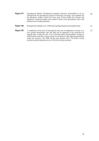   ix	
  
Figure 47: Petrophysical Models. Petrophysical properties (Porosity, Permeability kV & kH)
obtained from the petrophysical analysis of the Page core plugs, were inputted into
the lithofacies models, which have been used as base models for structure and
lithofacies. Numerous models were created to observe how permeability varies with
different sets of model parameters.
Figure 48: Histogram by Chandler et al. (1989) showing Page Sandstone permeability data.
Figure 49: A comparison of the level of heterogeneity that cane be appraised at outcrop or in
core (pseudo permeability log) and what can be appraised in the subsurface by
logging tools or sidewall cores. A lot of the finer detail of permeability variation is
missed which could have a direct impact on the ability to fully appraise permeability
within the reservoir. The NMR log has been plotted with a 3ft (0.9m) vertical
resolution and the Sidewall cores at a 16ft (5m) vertical resolution.
59
61
67
 