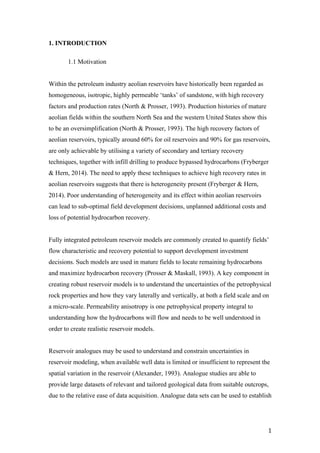   1	
  
1. INTRODUCTION
1.1 Motivation
Within the petroleum industry aeolian reservoirs have historically been regarded as
homogeneous, isotropic, highly permeable ‘tanks’ of sandstone, with high recovery
factors and production rates (North & Prosser, 1993). Production histories of mature
aeolian fields within the southern North Sea and the western United States show this
to be an oversimplification (North & Prosser, 1993). The high recovery factors of
aeolian reservoirs, typically around 60% for oil reservoirs and 90% for gas reservoirs,
are only achievable by utilising a variety of secondary and tertiary recovery
techniques, together with infill drilling to produce bypassed hydrocarbons (Fryberger
& Hern, 2014). The need to apply these techniques to achieve high recovery rates in
aeolian reservoirs suggests that there is heterogeneity present (Fryberger & Hern,
2014). Poor understanding of heterogeneity and its effect within aeolian reservoirs
can lead to sub-optimal field development decisions, unplanned additional costs and
loss of potential hydrocarbon recovery.
Fully integrated petroleum reservoir models are commonly created to quantify fields’
flow characteristic and recovery potential to support development investment
decisions. Such models are used in mature fields to locate remaining hydrocarbons
and maximize hydrocarbon recovery (Prosser & Maskall, 1993). A key component in
creating robust reservoir models is to understand the uncertainties of the petrophysical
rock properties and how they vary laterally and vertically, at both a field scale and on
a micro-scale. Permeability anisotropy is one petrophysical property integral to
understanding how the hydrocarbons will flow and needs to be well understood in
order to create realistic reservoir models.
Reservoir analogues may be used to understand and constrain uncertainties in
reservoir modeling, when available well data is limited or insufficient to represent the
spatial variation in the reservoir (Alexander, 1993). Analogue studies are able to
provide large datasets of relevant and tailored geological data from suitable outcrops,
due to the relative ease of data acquisition. Analogue data sets can be used to establish
 