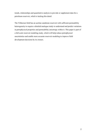   2	
  
trends, relationships and quantitative analysis to provide or supplement data for a
petroleum reservoir, which is lacking this detail.
The Völkersen field has an aeolian sandstone reservoir with sufficient permeability
heterogeneity to require a detailed analogue study to understand and predict variations
in petrophysical properties and permeability anisotropy within it. This paper is part of
a full-scale reservoir modeling study, which will help reduce petrophysical
uncertainties and enable more accurate reservoir modeling to improve field
development decisions by its owners.
 