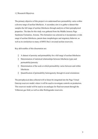   3	
  
1.2 Research Objectives
The primary objective of this project is to understand how permeability varies within
a diverse range of aeolian lithofacies. A secondary aim is to gather a dataset that
samples the full range of aeolian lithofacies through analyisis of their petrophysical
properties. The data for this study was gathered from the Middle Jurassic Page
Sandstone Formation, Arizona. This formation was selected as it incorporates a wide
range of aeolian lithofacies, parent dune morphologies and migratory behavior, as
well as its similarities to many of RWE Dea’s invested aeolian reservoirs.
Key deliverables of this dissertation are:
◊ A dataset of porosity and permeability for a full range of aeolian lithofacies
◊ Determination of statistical relationships between lithofacies types and
permeability/porosity
◊ Determination of the scale at which permeability varies between and within
lithofacies
◊ Quantification of permeability heterogeneity through tri-axial orientations
The petrophysical data collected will in future be integrated into the Page Virtual
Outcrop reservoir model, where it will be used to investigate controls on production.
This reservoir model will be used as an analogue for fluid movement through the
Völkersen gas field, as well as other Rotliegendes reservoirs.
 