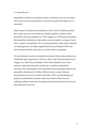   4	
  
1.3 Literary Review
Permeability is difficult to accurately ascertain in subsurface reservoirs (Alexander,
1993). Due to this factor permeability is commonly associated with high levels of
uncertainty.
Either because of simplistic pre-conceptions or from a lack of available quantified
data, aeolian reservoirs are not believed to display significant variation in their
permeability anisotropy (Goggin et al, 1992). Goggin et al. 1992 study demonstrated
that permeability distributions within aeolian rocks are complex on a range of scales
and, to a degree, are predictable. The view that permeability within aeolian sediments
was inhomogeneous, was further supported by Prosser and Maskall (1993), who
showed that permeability could vary by over three orders of magnitude.
The most dominant controls on permeability anisotropy within aeolian sediments are
stratification types and geometry, which are a direct result of depositional processes
(Goggin et al, 1988; Prosser & Maskall, 1993). Hence lithofacies, due to their
variation in depositional processes, should show variability in permeability
anisotropy. Poor understanding of the relationships between geological features and
permeability distribution (Kv & Kh) at different scales is a major limitation
encountered by most reservoir models (Alexander, 1993). An understanding and
prediction of permeability variations enable more effective fluid movement
modelling, leading to better decision-making and increased production and recovery
from hydrocarbon reservoirs.
 