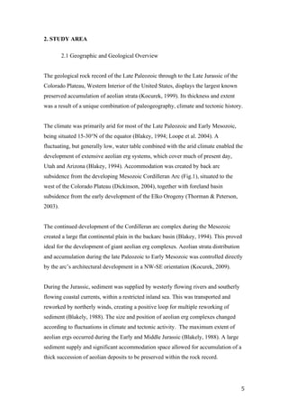   5	
  
2. STUDY AREA	
  
2.1 Geographic and Geological Overview
The geological rock record of the Late Paleozoic through to the Late Jurassic of the
Colorado Plateau, Western Interior of the United States, displays the largest known
preserved accumulation of aeolian strata (Kocurek, 1999). Its thickness and extent
was a result of a unique combination of paleogeography, climate and tectonic history.
The climate was primarily arid for most of the Late Paleozoic and Early Mesozoic,
being situated 15-30°N of the equator (Blakey, 1994; Loope et al. 2004). A
fluctuating, but generally low, water table combined with the arid climate enabled the
development of extensive aeolian erg systems, which cover much of present day,
Utah and Arizona (Blakey, 1994). Accommodation was created by back arc
subsidence from the developing Mesozoic Cordilleran Arc (Fig.1), situated to the
west of the Colorado Plateau (Dickinson, 2004), together with foreland basin
subsidence from the early development of the Elko Orogeny (Thorman & Peterson,
2003).
The continued development of the Cordilleran arc complex during the Mesozoic
created a large flat continental plain in the backarc basin (Blakey, 1994). This proved
ideal for the development of giant aeolian erg complexes. Aeolian strata distribution
and accumulation during the late Paleozoic to Early Mesozoic was controlled directly
by the arc’s architectural development in a NW-SE orientation (Kocurek, 2009).
During the Jurassic, sediment was supplied by westerly flowing rivers and southerly
flowing coastal currents, within a restricted inland sea. This was transported and
reworked by northerly winds, creating a positive loop for multiple reworking of
sediment (Blakely, 1988). The size and position of aeolian erg complexes changed
according to fluctuations in climate and tectonic activity. The maximum extent of
aeolian ergs occurred during the Early and Middle Jurassic (Blakely, 1988). A large
sediment supply and significant accommodation space allowed for accumulation of a
thick succession of aeolian deposits to be preserved within the rock record.
 