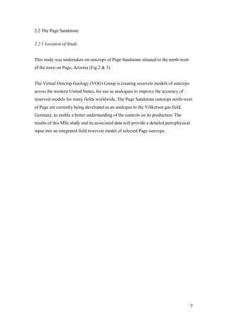   7	
  
2.2 The Page Sandstone
2.2.1 Location of Study
This study was undertaken on outcrops of Page Sandstone situated to the north-west
of the town on Page, Arizona (Fig.2 & 3).
The Virtual Outcrop Geology (VOG) Group is creating reservoir models of outcrops
across the western United States, for use as analogues to improve the accuracy of
reservoir models for many fields worldwide. The Page Sandstone outcrops north-west
of Page are currently being developed as an analogue to the Völkersen gas field,
Germany, to enable a better understanding of the controls on its production. The
results of this MSc study and its associated data will provide a detailed petrophysical
input into an integrated field reservoir model of selected Page outcrops.
 