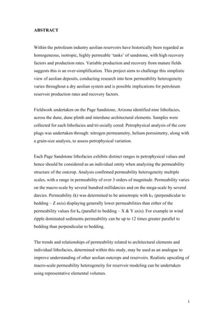   i	
  
ABSTRACT
Within the petroleum industry aeolian reservoirs have historically been regarded as
homogeneous, isotropic, highly permeable ‘tanks’ of sandstone, with high recovery
factors and production rates. Variable production and recovery from mature fields
suggests this is an over-simplification. This project aims to challenge this simplistic
view of aeolian deposits, conducting research into how permeability heterogeneity
varies throughout a dry aeolian system and is possible implications for petroleum
reservoir production rates and recovery factors.
Fieldwork undertaken on the Page Sandstone, Arizona identified nine lithofacies,
across the dune, dune plinth and interdune architectural elements. Samples were
collected for each lithofacies and tri-axially cored. Petrophysical analysis of the core
plugs was undertaken through: nitrogen permeametry, helium porosimetry, along with
a grain-size analysis, to assess petrophysical variation.
Each Page Sandstone lithofacies exhibits distinct ranges in petrophysical values and
hence should be considered as an individual entity when analyzing the permeability
structure of the outcrop. Analysis confirmed permeability heterogeneity multiple
scales, with a range in permeability of over 3 orders of magnitude. Permeability varies
on the macro-scale by several hundred millidarcies and on the mega-scale by several
darcies. Permeability (k) was determined to be anisotropic with kV (perpendicular to
bedding – Z axis) displaying generally lower permeabilities than either of the
permeability values for kh (parallel to bedding – X & Y axis). For example in wind
ripple dominated sediments permeability can be up to 12 times greater parallel to
bedding than perpendicular to bedding.
The trends and relationships of permeability related to architectural elements and
individual lithofacies, determined within this study, may be used as an analogue to
improve understanding of other aeolian outcrops and reservoirs. Realistic upscaling of
macro-scale permeability heterogeneity for reservoir modeling can be undertaken
using representative elemental volumes.
 