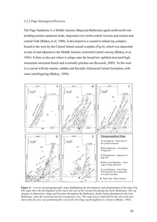   10	
  
2.2.2 Page Geological Overview
The Page Sandstone is a Middle Jurassic (Bajocian-Bathonian aged) north-north east
trending aeolian sandstone body, deposited over north-central Arizona and eastern and
central Utah (Blakey et al, 1988). It developed in a coastal to inland erg complex,
bound to the west by the Carmel inland coastal complex (Fig.4), which was deposited
as part of and adjacent to the Middle Jurassic restricted Carmel seaway (Blakey et al,
1983). It thins to the east where it onlaps onto the broad low uplifted structural high,
monument structural bench and eventually pinches out (Kocurek, 2009). To the west
it is coeval with the marine, sabkha and fluvially influenced Carmel formation, with
some interfingering (Blakey, 1994).
MIDDLE JURASSIC SEDIMENTATION, SOUTHERN UTAH
O
WYOMING
AC
UTAH
ARIZONA
93
LAKEY, F. PETERSON, M. V. CAPUTO, R. C. GEESAMAN, AND B. J. VOORHEES
AHO
•)
WYOMIN G
[
& / $
' UTAH I
"ARIZONA "
I
IDAHO
_ _ w ,
of
R. C. BLAKEY, F. PETERSON, M. V. CAPUTO, R. C. GEESAMAN, AND B. J. VOORHEES
94
MIDDLE JURASSIC SEDIMENTATION, SOUTHERN UTAH
95
MIDDLE JURASSIC SEDIMENTATION, SOUTHERN UTAH
Arizona:
A B C
D E Paleogeographical Maps
A Late Bajocian – Deposition of
the Carmel Formation
B Early Bathonian – First deposits
of Page SST
C Mid Bathonian – Deposition of
Page SST
D Mid to Late Bathonian – Latter
stages of Page deposition
E Late Bathonian – End of Page
SST deposition and re-deposition
of Carmel Formation
Study Area - Page, Arizona
Figure 4 – A series of paleogeographic maps highlighting the development and abandonment of the Page Erg.
The maps show the development of the erg to the east of the Carmel Sea during the Early Bathonian. The erg
changes in dimensions, shape and location throughout the Bathonian, finally being abandoned in the Late
Bathonian, when the restricted seaway transgresses east. The study area is indicated by the red circle and
shows that the area was predominantly covered by the Page erg throughout its existence (Blakey, 1983).
 