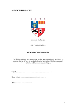   ii	
  
AUTHOR’S DECLARATION
	
  
	
  
	
  
University of Aberdeen
MSc Final Project 2015.
Declaration of academic integrity
This final report is my own composition and has not been submitted previously for
any other degree. Where the work of others has been utilized this has been clearly
indicated and the sources acknowledged.
Signed:……………………………………………………………
Name (print)……………………………………………
Date:……………………………
	
  
	
  
	
  
 