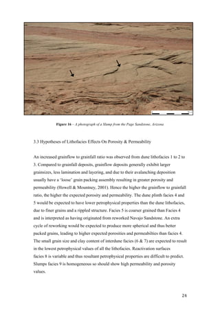   24	
  
3.3 Hypotheses of Lithofacies Effects On Porosity & Permeability
An increased grainflow to grainfall ratio was observed from dune lithofacies 1 to 2 to
3. Compared to grainfall deposits, grainflow deposits generally exhibit larger
grainsizes, less lamination and layering, and due to their avalanching deposition
usually have a ‘loose’ grain packing assembly resulting in greater porosity and
permeability (Howell & Mountney, 2001). Hence the higher the grainflow to grainfall
ratio, the higher the expected porosity and permeability. The dune plinth facies 4 and
5 would be expected to have lower petrophysical properties than the dune lithofacies,
due to finer grains and a rippled structure. Facies 5 is coarser grained than Facies 4
and is interpreted as having originated from reworked Navajo Sandstone. An extra
cycle of reworking would be expected to produce more spherical and thus better
packed grains, leading to higher expected porosities and permeabilties than facies 4.
The small grain size and clay content of interdune facies (6 & 7) are expected to result
in the lowest petrophysical values of all the lithofacies. Reactivation surfaces
facies 8 is variable and thus resultant petrophysical properties are difficult to predict.
Slumps facies 9 is homogeneous so should show high permeability and porosity
values.
Figure 16 – A photograph of a Slump from the Page Sandstone, Arizona
0 50 cm
 