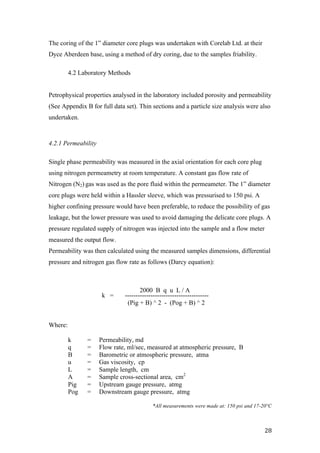   28	
  
The coring of the 1” diameter core plugs was undertaken with Corelab Ltd. at their
Dyce Aberdeen base, using a method of dry coring, due to the samples friability.
4.2 Laboratory Methods
Petrophysical properties analysed in the laboratory included porosity and permeability
(See Appendix B for full data set). Thin sections and a particle size analysis were also
undertaken.
4.2.1 Permeability
Single phase permeability was measured in the axial orientation for each core plug
using nitrogen permeametry at room temperature. A constant gas flow rate of
Nitrogen (N2) gas was used as the pore fluid within the permeameter. The 1” diameter
core plugs were held within a Hassler sleeve, which was pressurised to 150 psi. A
higher confining pressure would have been preferable, to reduce the possibility of gas
leakage, but the lower pressure was used to avoid damaging the delicate core plugs. A
pressure regulated supply of nitrogen was injected into the sample and a flow meter
measured the output flow.
Permeability was then calculated using the measured samples dimensions, differential
pressure and nitrogen gas flow rate as follows (Darcy equation):
k = ---------------------------------------
(Pig + B) ^ 2 - (Pog + B) ^ 2
Where:
k = Permeability, md
q = Flow rate, ml/sec, measured at atmospheric pressure, B
B = Barometric or atmospheric pressure, atma
u = Gas viscosity, cp
L = Sample length, cm
A = Sample cross-sectional area, cm2
Pig = Upstream gauge pressure, atmg
Pog = Downstream gauge pressure, atmg
*All measurements were made at: 150 psi and 17-20°C
2000 B q u L / A
 