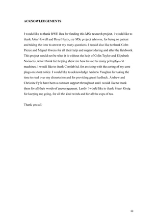   iii	
  
ACKNOWLEDGEMENTS
I would like to thank RWE Dea for funding this MSc research project. I would like to
thank John Howell and Dave Healy, my MSc project advisors, for being so patient
and taking the time to answer my many questions. I would also like to thank Colm
Pierce and Miguel Owens for all their help and support during and after the fieldwork.
This project would not be what it is without the help of Colin Taylor and Elizabeth
Naessens, who I thank for helping show me how to use the many petrophysical
machines. I would like to thank Corelab ltd. for assisting with the coring of my core
plugs on short notice. I would like to acknowledge Andrew Vaughan for taking the
time to read over my dissertation and for providing great feedback. Andrew and
Christine Fyfe have been a constant support throughout and I would like to thank
them for all their words of encouragement. Lastly I would like to thank Stuart Greig
for keeping me going, for all the kind words and for all the cups of tea.
Thank you all.
 