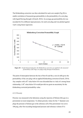   29	
  
The Klinkenberg correction was then calculated for each core sample (Fig.20) to
enable correlation of measured gas permeability to the permeability of a core plug
with liquid flowing through it (Farrell, 2014). An average gas permeability (k) was
recorded for five different input pressures, for each core plug and was plotted against
1/pAv using linear regression.
The point of interception between the line of best fit and the y axis (k mD) gives the
permeability of the core plug with an applied Klinkenberg correction (Farrell, 2014).
Any samples with a R2
value below 0.8 were discarded due to a lack of a strong linear
relationship. A R2
value below 0.8 would provide too great an uncertainty for the
klinkenberg corrected permeability value.
4.2.2 Porosity
Porosity was measured in the laboratory using the injection of Helium (He) gas in a
porosimeter at room temperature. To obtain porosity values for the 1” diameter core
plugs the pressure of helium gas in the reference cell of the porosimeter was set to
100 psig, after first recording background pressure and reference volume (V1)
Figure 20 – Graph demonstrating how the Klinkenberg correction was applied to the measured
permeability of the Page core plugs using Nitrogen Permeametry.
 