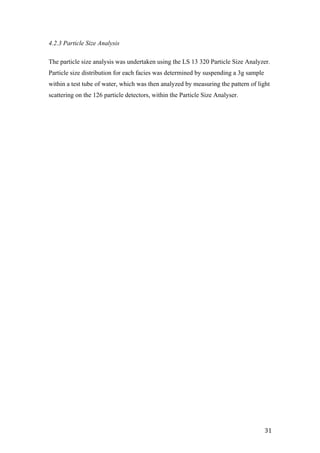   31	
  
4.2.3 Particle Size Analysis
The particle size analysis was undertaken using the LS 13 320 Particle Size Analyzer.
Particle size distribution for each facies was determined by suspending a 3g sample
within a test tube of water, which was then analyzed by measuring the pattern of light
scattering on the 126 particle detectors, within the Particle Size Analyser.
 