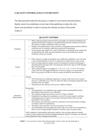   32	
  
5. QUALITY CONTROL & DATA UNCERTAINTY
The data presented within this this project is subject to error factors and uncertainties.
Quality control was undertaken at each step of data gathering to reduce the error
factors and uncertainty in order to increase the ultimate accuracy of the results
(Table.3).
QUALITY CONTROL
Sampling
• When collecting samples from the field, each sample was checked for friability and
significant fracturation. Samples were obtained from the least weathered sections of
the outcrops to reduce weathering’s affect on results.
• Samples were gathered from various locations, stratigraphic points and from different
sized dune sets so variability within the outcrop can be represented.
• At the outcrop each sample’s X,Y and Z orientations were labeled on the sample and
recorded along with strike, dip, dip orientation, way up and numbered to ensure
orientation coring was accurate.
Coring
• If the coring of a sample at orientation was to difficult to undertake, it was cut using
a rock saw perpendicular to the core’s orientation to enable clean accurate coring.
• Each core plug underwent quality control by checking for fractures and damage or
channeling down the plugs sides. Core plugs that showed any sign of visible damage
they were discarded.
• After cutting the plugs to set lengths (2”, 1.75”, 1.5”, 1.25”, 1”, 0.75”, 0.5”±0.03”)
using a rock saw, the length and diameter of each core plug was re-measured five
time to an accuracy of 0.001cm, with an average recorded for each dimension.
Laboratory
Measurements
Porosity
• The Porosimeter was calibrated using known volumes at the start of every session
and was re-calibrated every 5 hours to reduce the effect of changing temperatures and
swelling of the core holder.
• The pressure in the reference cell was set to 100psi (±0.02psi).
Permeability
• The permeameter was calibrated using samples of known permeabilities before
permeability measurements were undertaken.
• The confining nitrogen gas pressure was set to 150psi (±0.02psi).
• Permeability recordings were undertaken a total of five times using five different
confining pressures to allow for an accurate correlation between flow rate and
permeability to be recorded.
• The pressures were allowed to settle for a minimum of one minute before a reading
was taken to allow for equilibration.
• The hassler sleeve pressure was set to an accuracy of ± 0.01psi.
• Any Klinkenberg corrected graph with an R2 value of less than 0.8 was discarded, as
there was not a strong enough correlation in the data, to give accurate results.
After completion of permeability and porosity analysis, the core plugs underwent quality
control to check whether they had been damaged during the analysis. If damage was found the
result obtained for that core plug was discarded.
Table 3 – An assessment of steps taken during quality control to allow for the gathering of
accurate results
 