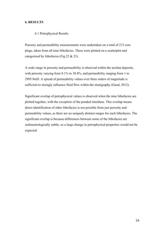   34	
  
6. RESULTS
6.1 Petrophysical Results
Porosity and permeability measurements were undertaken on a total of 213 core
plugs, taken from all nine lithofacies. These were plotted on a scatterplot and
categorised by lithofacies (Fig.22 & 23).
A wide range in porosity and permeability is observed within the aeolian deposits,
with porosity varying from 8.1% to 38.8%, and permeability ranging from 1 to
2995.9mD. A spread of permeability values over three orders of magnitude is
sufficient to strongly influence fluid flow within the stratigraphy (Gaud, 2012).
Significant overlap of petrophysical values is observed when the nine lithofacies are
plotted together, with the exception of the ponded interdune. This overlap means
direct identification of other lithofacies is not possible from just porosity and
permeability values, as there are no uniquely distinct ranges for each lithofacies. The
significant overlap is because differences between some of the lithofacies are
sedimentologically subtle, so a large change in petrophysical properties would not be
expected.
 