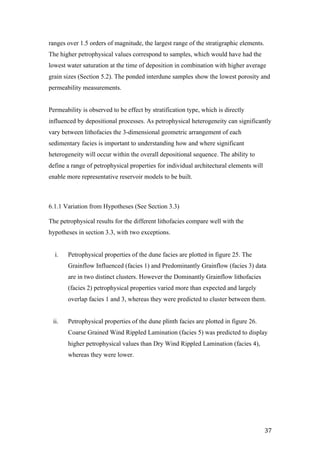   37	
  
ranges over 1.5 orders of magnitude, the largest range of the stratigraphic elements.
The higher petrophysical values correspond to samples, which would have had the
lowest water saturation at the time of deposition in combination with higher average
grain sizes (Section 5.2). The ponded interdune samples show the lowest porosity and
permeability measurements.
Permeability is observed to be effect by stratification type, which is directly
influenced by depositional processes. As petrophysical heterogeneity can significantly
vary between lithofacies the 3-dimensional geometric arrangement of each
sedimentary facies is important to understanding how and where significant
heterogeneity will occur within the overall depositional sequence. The ability to
define a range of petrophysical properties for individual architectural elements will
enable more representative reservoir models to be built.
6.1.1 Variation from Hypotheses (See Section 3.3)
The petrophysical results for the different lithofacies compare well with the
hypotheses in section 3.3, with two exceptions.
i. Petrophysical properties of the dune facies are plotted in figure 25. The
Grainflow Influenced (facies 1) and Predominantly Grainflow (facies 3) data
are in two distinct clusters. However the Dominantly Grainflow lithofacies
(facies 2) petrophysical properties varied more than expected and largely
overlap facies 1 and 3, whereas they were predicted to cluster between them.
ii. Petrophysical properties of the dune plinth facies are plotted in figure 26.
Coarse Grained Wind Rippled Lamination (facies 5) was predicted to display
higher petrophysical values than Dry Wind Rippled Lamination (facies 4),
whereas they were lower.
 