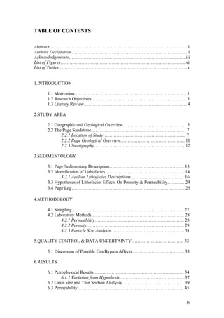   iv	
  
TABLE OF CONTENTS
Abstract………………………………………………………………………………...i
Authors Declaration……………………………………………………………....…...ii
Acknowledgements……………………………………………………………..……..iii
List of Figures………………………………………………………………………...vi
List of Tables…………………………………………………………………………..x
1.INTRODUCTION
1.1 Motivation………………………………………………………………... 1
1.2 Research Objectives………………………………………..…………...... 3
1.3 Literary Review………………………………………….….……………. 4
2.STUDY AREA
2.1 Geographic and Geological Overview…………………………………… 5
2.2 The Page Sandstone……………………………………………………… 7
2.2.1 Location of Study……………………………………………..... 7
2.2.2 Page Geological Overview………..…………………………... 10
2.2.3 Stratigraphy…………………………………………………… 12
3.SEDIMENTOLOGY
3.1 Page Sedimentary Description………………………………………….. 13
3.2 Identification of Lithofacies……………………………….……………. 14
3.2.1 Aeolian Lithofacies Descriptions……………...……………… 16
3.3 Hypotheses of Lithofacies Effects On Porosity & Permeability………... 24
3.4 Page Log……………………………………………...…………………. 25
4.METHODOLOGY
4.1 Sampling………………………………………………………………... 27
4.2 Laboratory Methods………………………………………….…………. 28
4.2.1 Permeability…………………………………………..………. 28
4.2.2 Porosity……………………………………………………….. 29
4.2.3 Particle Size Analysis…………………………………………. 31
5.QUALITY CONTROL & DATA UNCERTAINTY…………………………….. 32
5.1 Discussion of Possible Gas Bypass Affects…………………………….. 33
6.RESULTS
6.1 Petrophysical Results……………………………………………...……. 34
6.1.1 Variation from Hypothesis…………………………………..…37
6.2 Grain size and Thin Section Analysis………………..…………………. 39
6.3 Permeability………………………………………………………….…. 45
 