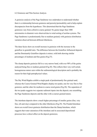   39	
  
6.2 Grainsize and Thin Section Analysis
A grainsize analysis of the Page Sandstone was undertaken to understand whether
there is a relationship between grainsize and porosity/permeability and to help explain
discrepancies from the hypotheses. This determined that the Page Sandstone
grainsizes vary from colloid to coarse grained. No grains larger than 1000
micrometres in diameter were observed due to wind sorting of aeolian systems. The
Page Sandstone is predominantly fine to medium grained, with grainsize distribution
variation observed between different lithofacies.
The dune facies show an overall increase in grainsize with the increase in the
grainflow to grainfall ratio. The difference between the Grainflow Influenced deposits
and the Dominantly Grainflow deposits is minor, with both showing similar
percentages of medium and fine grains (Fig.27).
The slump deposits grainsize fall in a very narrow band, with over 90% of the grains
analysed being fine or medium grained (Fig.28). This reflects their very well sorted,
homogeneous nature seen within the sedimentological description and is probably the
reason for their high petrophysical values.
The Dry Wind Ripples exhibit a single peak of predominantly fine grained sand,
whereas the Coarse Grained Wind Ripples display two peaks; one for very fine to fine
grainsize; and the other for medium to coarse sized grains (Fig.28). The separation of
the two peaks suggests two separate sediment inputs into the deposit; one resembling
the Page Sandstone deposits and the other with a coarser grained nature.
The interdune deposits show a much higher percentage of smaller grains (fine, very
fine, silt and clay) compared to the other lithofacies (Fig.29). The Ponded Interdune
shows an overall lower grainsize distribution than the Damp Interdune, which
suggests that water saturation of the interdune and its associated depositional
processes have a direct affect on the deposit grainsizes.
 
