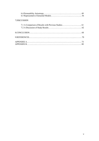   v	
  
6.4 Permeability Anisotropy……………………..…………………………. 49
6.5 Representative Elemental Models………………………..……………... 56
7.DISCUSSION
7.1 A Comparison of Results with Previous Studies……………………….. 61
7.2 A Discussion of Study Results………………………………………….. 62
8.CONCLUSION…………………………………………...………………………. 68
9.REFERENCES…………………………………………………………....………. 70
APPENDIX A………………………………………………………………………. 73
APPENDIX B………………………………………………………………………. 80
 