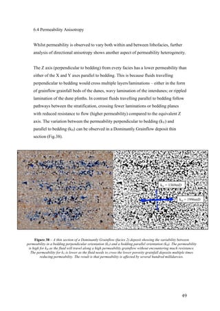   49	
  
6.4 Permeability Anisotropy 	
  
Whilst permeability is observed to vary both within and between lithofacies, further
analysis of directional anisotropy shows another aspect of permeability heterogeneity.
The Z axis (perpendicular to bedding) from every facies has a lower permeability than
either of the X and Y axes parallel to bedding. This is because fluids travelling
perpendicular to bedding would cross multiple layers/laminations – either in the form
of grainflow:grainfall beds of the dunes, wavy lamination of the interdunes; or rippled
lamination of the dune plinths. In contrast fluids travelling parallel to bedding follow
pathways between the stratification, crossing fewer laminations or bedding planes
with reduced resistance to flow (higher permeability) compared to the equivalent Z
axis. The variation between the permeability perpendicular to bedding (kV) and
parallel to bedding (kH) can be observed in a Dominantly Grainflow deposit thin
section (Fig.38).
kV = 1369mD
kH = 1996mD
Figure 38 – A thin section of a Dominantly Grainflow (facies 2) deposit showing the variability between
permeability in a bedding perpendicular orientation (kV) and a bedding parallel orientation (kH). The permeability
is high for kH as the fluid will travel along a high permeability grainflow without encountering much resistance.
The permeability for kV is lower as the fluid needs to cross the lower porosity grainfall deposits multiple times
reducing permeability. The result is that permeability is affected by several hundred millidarcies.
 