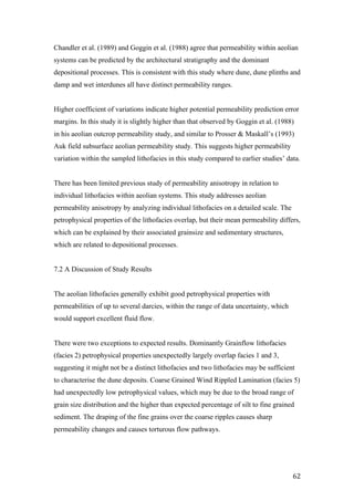   62	
  
Chandler et al. (1989) and Goggin et al. (1988) agree that permeability within aeolian
systems can be predicted by the architectural stratigraphy and the dominant
depositional processes. This is consistent with this study where dune, dune plinths and
damp and wet interdunes all have distinct permeability ranges.
Higher coefficient of variations indicate higher potential permeability prediction error
margins. In this study it is slightly higher than that observed by Goggin et al. (1988)
in his aeolian outcrop permeability study, and similar to Prosser & Maskall’s (1993)
Auk field subsurface aeolian permeability study. This suggests higher permeability
variation within the sampled lithofacies in this study compared to earlier studies’ data.
There has been limited previous study of permeability anisotropy in relation to
individual lithofacies within aeolian systems. This study addresses aeolian
permeability anisotropy by analyzing individual lithofacies on a detailed scale. The
petrophysical properties of the lithofacies overlap, but their mean permeability differs,
which can be explained by their associated grainsize and sedimentary structures,
which are related to depositional processes.
7.2 A Discussion of Study Results
The aeolian lithofacies generally exhibit good petrophysical properties with
permeabilities of up to several darcies, within the range of data uncertainty, which
would support excellent fluid flow.
There were two exceptions to expected results. Dominantly Grainflow lithofacies
(facies 2) petrophysical properties unexpectedly largely overlap facies 1 and 3,
suggesting it might not be a distinct lithofacies and two lithofacies may be sufficient
to characterise the dune deposits. Coarse Grained Wind Rippled Lamination (facies 5)
had unexpectedly low petrophysical values, which may be due to the broad range of
grain size distribution and the higher than expected percentage of silt to fine grained
sediment. The draping of the fine grains over the coarse ripples causes sharp
permeability changes and causes torturous flow pathways.
 