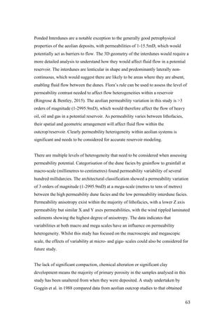   63	
  
Ponded Interdunes are a notable exception to the generally good petrophysical
properties of the aeolian deposits, with permeabilities of 1-15.5mD, which would
potentially act as barriers to flow. The 3D geometry of the interdunes would require a
more detailed analysis to understand how they would affect fluid flow in a potential
reservoir. The interdunes are lenticular in shape and predominantly laterally non-
continuous, which would suggest there are likely to be areas where they are absent,
enabling fluid flow between the dunes. Flora’s rule can be used to assess the level of
permeability contrast needed to affect flow heterogeneities within a reservoir
(Ringrose & Bentley, 2015). The aeolian permeability variation in this study is >3
orders of magnitude (1-2995.9mD), which would therefore affect the flow of heavy
oil, oil and gas in a potential reservoir. As permeability varies between lithofacies,
their spatial and geometric arrangement will affect fluid flow within the
outcrop/reservoir. Clearly permeability heterogeneity within aeolian systems is
significant and needs to be considered for accurate reservoir modeling.
There are multiple levels of heterogeneity that need to be considered when assessing
permeability potential. Categorisation of the dune facies by grainflow to grainfall at
macro-scale (millimetres to centimetres) found permeability variability of several
hundred millidarcies. The architectural classification showed a permeability variation
of 3 orders of magnitude (1-2995.9mD) at a mega-scale (metres to tens of metres)
between the high permeability dune facies and the low permeability interdune facies.
Permeability anisotropy exist within the majority of lithofacies, with a lower Z axis
permeability but similar X and Y axes permeabilities, with the wind rippled laminated
sediments showing the highest degree of anisotropy. The data indicates that
variabilities at both macro and mega scales have an influence on permeability
heterogeneity. Whilst this study has focused on the macroscopic and megascopic
scale, the effects of variability at micro- and giga- scales could also be considered for
future study.
The lack of significant compaction, chemical alteration or significant clay
development means the majority of primary porosity in the samples analysed in this
study has been unaltered from when they were deposited. A study undertaken by
Goggin et al. in 1988 compared data from aeolian outcrop studies to that obtained
 