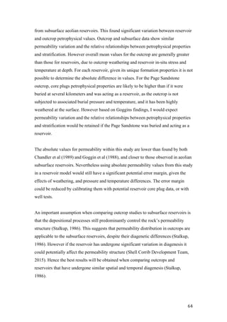   64	
  
from subsurface aeolian reservoirs. This found significant variation between reservoir
and outcrop petrophysical values. Outcrop and subsurface data show similar
permeability variation and the relative relationships between petrophysical properties
and stratification. However overall mean values for the outcrop are generally greater
than those for reservoirs, due to outcrop weathering and reservoir in-situ stress and
temperature at depth. For each reservoir, given its unique formation properties it is not
possible to determine the absolute difference in values. For the Page Sandstone
outcrop, core plugs petrophysical properties are likely to be higher than if it were
buried at several kilometers and was acting as a reservoir, as the outcrop is not
subjected to associated burial pressure and temperature, and it has been highly
weathered at the surface. However based on Goggins findings, I would expect
permeability variation and the relative relationships between petrophysical properties
and stratification would be retained if the Page Sandstone was buried and acting as a
reservoir.
The absolute values for permeability within this study are lower than found by both
Chandler et al (1989) and Goggin et al (1988), and closer to those observed in aeolian
subsurface reservoirs. Nevertheless using absolute permeability values from this study
in a reservoir model would still have a significant potential error margin, given the
effects of weathering, and pressure and temperature differences. The error margin
could be reduced by calibrating them with potential reservoir core plug data, or with
well tests.
An important assumption when comparing outcrop studies to subsurface reservoirs is
that the depositional processes still predominantly control the rock’s permeability
structure (Stalkup, 1986). This suggests that permeability distribution in outcrops are
applicable to the subsurface reservoirs, despite their diagenetic differences (Stalkup,
1986). However if the reservoir has undergone significant variation in diagenesis it
could potentially affect the permeability structure (Shell Corrib Development Team,
2015). Hence the best results will be obtained when comparing outcrops and
reservoirs that have undergone similar spatial and temporal diagenesis (Stalkup,
1986).
 