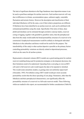   65	
  
The lack of significant alteration to the Page Sandstone since deposition means it can
be used as good base analogue for aeolian reservoirs. Each aeolian reservoir will vary
due to differences in climate, accommodation space, sediment supply, watertable
fluctuation and tectonic history. However the description and classification of their
individual lithofacies will be the same, even if their relative proportions are different.
If lithofacies have been identified in an aeolian reservoir, each can be attributed with
estimated permeabilities using this study. Specifically if the ratios of dune, dune
plinth and interdune can be estimated through correlative outcrop studies, reservoir
coring or logging, together with grainfall to grainflow ratios, then the petrophysical
data from this study would enable the broad permeability structure of a reservoir to be
constructed. Geophysical measurements would be unlikely to distinguish individual
lithofacies in the subsurface and hence would not be useful for this purpose. The
transferability of this study to other aeolian deposits is possible as the primary factors
controlling permeability variations are directly related to depositional processes,
which are the same for all aeolian systems.
Representative elemental volumes (REV) models are a good starting point for realistic
reservoir modeling being used for production strategies or development decisions, but
their limitations need to be understood. Upscaling from a core-plug or even an REV
cell scale to full reservoir scale would require the data to be repeated or stretched.
This would create unrealistic models, as geology does not uniformly repeat itself
(Alexander, 1993). Nevertheless using a REV model would give more accurate
permeability results than the direct upscaling of core plugs. Parameters, other than the
lithofacies and their petrophysical characteristics, can significantly affect the
permeability structure of a reservoir in a full-scale reservoir model. These following,
whilst not studied in this report, are recommended for further consideration (Table10).
 