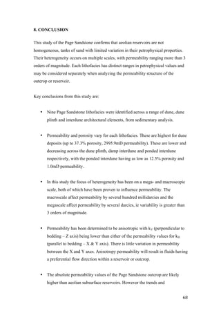   68	
  
8. CONCLUSION
This study of the Page Sandstone confirms that aeolian reservoirs are not
homogeneous, tanks of sand with limited variation in their petrophysical properties.
Their heterogeneity occurs on multiple scales, with permeability ranging more than 3
orders of magnitude. Each lithofacies has distinct ranges in petrophysical values and
may be considered separately when analyzing the permeability structure of the
outcrop or reservoir.
Key conclusions from this study are:
• Nine Page Sandstone lithofacies were identified across a range of dune, dune
plinth and interdune architectural elements, from sedimentary analysis.
• Permeability and porosity vary for each lithofacies. These are highest for dune
deposits (up to 37.3% porosity, 2995.9mD permeability). These are lower and
decreasing across the dune plinth, damp interdune and ponded interdune
respectively, with the ponded interdune having as low as 12.5% porosity and
1.0mD permeability.
• In this study the focus of heterogeneity has been on a mega- and macroscopic
scale, both of which have been proven to influence permeability. The
macroscale affect permeability by several hundred millidarcies and the
megascale affect permeability by several darcies, ie variability is greater than
3 orders of magnitude.
• Permeability has been determined to be anisotropic with kV (perpendicular to
bedding – Z axis) being lower than either of the permeability values for kH
(parallel to bedding – X & Y axis). There is little variation in permeability
between the X and Y axes. Anisotropy permeability will result in fluids having
a preferential flow direction within a reservoir or outcrop.
• The absolute permeability values of the Page Sandstone outcrop are likely
higher than aeolian subsurface reservoirs. However the trends and
 