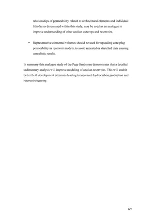   69	
  
relationships of permeability related to architectural elements and individual
lithofacies determined within this study, may be used as an analogue to
improve understanding of other aeolian outcrops and reservoirs.
• Representative elemental volumes should be used for upscaling core plug
permeability in reservoir models, to avoid repeated or stretched data causing
unrealistic results.
In summary this analogue study of the Page Sandstone demonstrates that a detailed
sedimentary analysis will improve modeling of aeolian reservoirs. This will enable
better field development decisions leading to increased hydrocarbon production and
reservoir recovery.
	
  
	
  
	
  
	
  
	
  
	
  
	
  
 