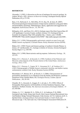   70	
  
REFERENCES	
  
	
  
Alexander, J. (1993). A discussion on the use of analogues for reservoir geology. In:
Ashton, M (ed.), 1993, Advances in Reservoir Geology, Geological Society Special
Publication, 69, p.175-194.
Baas, J. H., Hailwood, E. A., McCaffrey, W. D., Kay, M., & Jones, R. (2007).
Directional petrological characterisation of deep-marine sandstones using grain fabric
and permeability anisotropy: Methodologies, theory, application and suggestions for
integration. Earth-Science Review , 82, 101-142.
Billingsley, G.H., and Priest, S.S., (2013), Geologic map of the Glen Canyon Dam 30'
x 60' quadrangle, Coconino County, northern Arizona: U.S. Geological Survey
Scientific Investigations Map 3268, pamphlet 43p., 3 sheets, scale 1:50,000, 	
  	
  
HYPERLINK	
  "http://pubs.usgs.gov/sim/3268/"	
  	
  http://pubs.usgs.gov/sim/3268/ .
Blakey, R. C. (1994). Paleogeographic and tectonic controls on some Lower and
Middle Jurassic erg deposits, Colorado Plateau. Rocky Mountain Section (SEPM).
Blakey, R.C. (1989) Triassic and Jurassic geology of southern Colorado Plateau: in
Jenney, J.P. and Reynolds, S.J., Geologic evolution of Arizona, Arizona Geological
Society Digest 17, p. 369-396.
Blakey, R. C. (1988). Basin tectonics and erg response. Sedimentary Geology , 56,
127-151.
Blakey, R. C., Peterson, F., & Kocurek, G. (1988). Synthesis of late Paleozoic and
Mesozoic eolian deposits of the Western Interior of the United States. Sedimentary
Geology, 56(1), 3-125.
Blakey, R. C., Peterson, F., Caputo, M. V., Geesaman, R. C., & Voorhees, B. J.
(1983). Paleogeography of Middle Jurassic continental, shoreline, and shallow marine
sedimentation, southern Utah. Rocky Mountain Section (SEPM).
Bloomfield, J. P., Moreau, M. F., & Newell, A. J. (2006). Characterization of
permeability distributions in six lithofacies from the Helsby and Wilmslow sandstone
formations of the Cheshire Basin, UK. Geological Society, London, Special
Publications , 263, 83-101.
Chandler, M. A., Kocurek, G., Goggin, D. J., & Lake, L. W. (1989). Effects of
Stratigraphic Heterogeneity on Permeability in Eolian Sandstone Sequence, Page
Sandstone, Northern Arizona. The American Association of Geologists Bulletin , 73
(5), 658-668.
Chidsey, Jr., T. C., Sprinkel, D. A., Willis, G. C., & Anderson, P. B. (2000).
Geological Lake Guide Along Lake Powell, Glen Canyon National Recreational Area
And Rainbow Bridge National Monument, Utah-Arizona. In P. B. Anderson, & D. A.
Sprinkel (Eds.), Geological Road, Trail and Lake Guides to Utah's Parks and
Monuments (pp. 1-76). Salt Lake City: Utah Geological Association Publication 29.
 