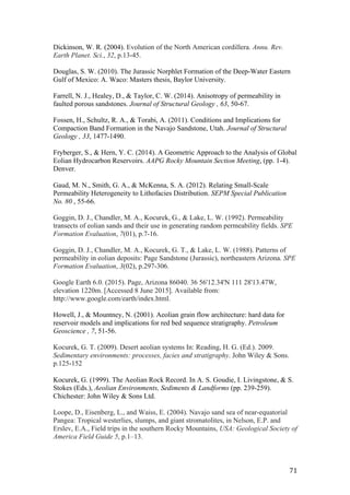   71	
  
Dickinson, W. R. (2004). Evolution of the North American cordillera. Annu. Rev.
Earth Planet. Sci., 32, p.13-45.
Douglas, S. W. (2010). The Jurassic Norphlet Formation of the Deep-Water Eastern
Gulf of Mexico: A. Waco: Masters thesis, Baylor University.
Farrell, N. J., Healey, D., & Taylor, C. W. (2014). Anisotropy of permeability in
faulted porous sandstones. Journal of Structural Geology , 63, 50-67.
Fossen, H., Schultz, R. A., & Torabi, A. (2011). Conditions and Implications for
Compaction Band Formation in the Navajo Sandstone, Utah. Journal of Structural
Geology , 33, 1477-1490.
Fryberger, S., & Hern, Y. C. (2014). A Geometric Approach to the Analysis of Global
Eolian Hydrocarbon Reservoirs. AAPG Rocky Mountain Section Meeting, (pp. 1-4).
Denver.
	
  
Gaud, M. N., Smith, G. A., & McKenna, S. A. (2012). Relating Small-Scale
Permeability Heterogeneity to Lithofacies Distribution. SEPM Special Publication
No. 80 , 55-66.
Goggin, D. J., Chandler, M. A., Kocurek, G., & Lake, L. W. (1992). Permeability
transects of eolian sands and their use in generating random permeability fields. SPE
Formation Evaluation, 7(01), p.7-16.
Goggin, D. J., Chandler, M. A., Kocurek, G. T., & Lake, L. W. (1988). Patterns of
permeability in eolian deposits: Page Sandstone (Jurassic), northeastern Arizona. SPE
Formation Evaluation, 3(02), p.297-306.
Google Earth 6.0. (2015). Page, Arizona 86040. 36 56'12.34'N 111 28'13.47W,
elevation 1220m. [Accessed 8 June 2015]. Available from:
http://www.google.com/earth/index.html.
Howell, J., & Mountney, N. (2001). Aeolian grain flow architecture: hard data for
reservoir models and implications for red bed sequence stratigraphy. Petroleum
Geoscience , 7, 51-56.
Kocurek, G. T. (2009). Desert aeolian systems In: Reading, H. G. (Ed.). 2009.
Sedimentary environments: processes, facies and stratigraphy. John Wiley & Sons.
p.125-152
	
  
Kocurek, G. (1999). The Aeolian Rock Record. In A. S. Goudie, I. Livingstone, & S.
Stokes (Eds.), Aeolian Environments, Sediments & Landforms (pp. 239-259).
Chichester: John Wiley & Sons Ltd.
Loope, D., Eisenberg, L., and Waiss, E. (2004). Navajo sand sea of near-equatorial
Pangea: Tropical westerlies, slumps, and giant stromatolites, in Nelson, E.P. and
Erslev, E.A., Field trips in the southern Rocky Mountains, USA: Geological Society of
America Field Guide 5, p.1–13.
 