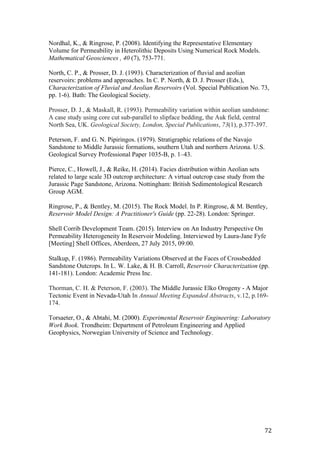   72	
  
Nordhal, K., & Ringrose, P. (2008). Identifying the Representative Elementary
Volume for Permeability in Heterolithic Deposits Using Numerical Rock Models.
Mathematical Geosciences , 40 (7), 753-771.
North, C. P., & Prosser, D. J. (1993). Characterization of fluvial and aeolian
reservoirs: problems and approaches. In C. P. North, & D. J. Prosser (Eds.),
Characterization of Fluvial and Aeolian Reservoirs (Vol. Special Publication No. 73,
pp. 1-6). Bath: The Geological Society.
Prosser, D. J., & Maskall, R. (1993). Permeability variation within aeolian sandstone:
A case study using core cut sub-parallel to slipface bedding, the Auk field, central
North Sea, UK. Geological Society, London, Special Publications, 73(1), p.377-397.
Peterson, F. and G. N. Pipiringos. (1979). Stratigraphic relations of the Navajo
Sandstone to Middle Jurassic formations, southern Utah and northern Arizona. U.S.
Geological Survey Professional Paper 1035-B, p. 1–43.
Pierce, C., Howell, J., & Reike, H. (2014). Facies distribution within Aeolian sets
related to large scale 3D outcrop architecture: A virtual outcrop case study from the
Jurassic Page Sandstone, Arizona. Nottingham: British Sedimentological Research
Group AGM.
Ringrose, P., & Bentley, M. (2015). The Rock Model. In P. Ringrose, & M. Bentley,
Reservoir Model Design: A Practitioner's Guide (pp. 22-28). London: Springer.
Shell Corrib Development Team. (2015). Interview on An Industry Perspective On
Permeability Heterogeneity In Reservoir Modeling. Interviewed by Laura-Jane Fyfe
[Meeting] Shell Offices, Aberdeen, 27 July 2015, 09:00.
	
  
Stalkup, F. (1986). Permeability Variations Observed at the Faces of Crossbedded
Sandstone Outcrops. In L. W. Lake, & H. B. Carroll, Reservoir Characterization (pp.
141-181). London: Academic Press Inc.
Thorman, C. H. & Peterson, F. (2003). The Middle Jurassic Elko Orogeny - A Major
Tectonic Event in Nevada-Utah In Annual Meeting Expanded Abstracts, v.12, p.169-
174.
Torsaeter, O., & Abtahi, M. (2000). Experimental Reservoir Engineering: Laboratory
Work Book. Trondheim: Department of Petroleum Engineering and Applied
Geophysics, Norwegian University of Science and Technology.
	
  
	
  
	
  
	
  
	
  
	
  
	
  
 