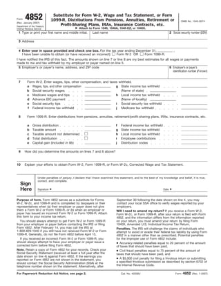 Form    4852
(Rev. January 2007)
                                 Substitute for Form W-2, Wage and Tax Statement, or Form
                                1099-R, Distributions From Pensions, Annuities, Retirement or                                         OMB No. 1545-0074
Department of the Treasury
                                    Profit-Sharing Plans, IRAs, Insurance Contracts, etc.
Internal Revenue Service                            Attach to Form 1040, 1040A, 1040-EZ, or 1040X.
 1 Type or print your first name and middle initial.          Last name                                                     2 Social security number (SSN)

 3 Address

 4 Enter year in space provided and check one box. For the tax year ending December 31,                                        ,
   I have been unable to obtain (or have received an incorrect) Form W-2 OR    Form 1099-R.
I have notified the IRS of this fact. The amounts shown on line 7 or line 8 are my best estimates for all wages or payments
made to me and tax withheld by my employer or payer named on line 5.
  5 Employer’s or payer’s name, address, and ZIP code                                                     6 Employer’s or payer’s
                                                                                                            identification number (if known)


 7       Form W-2. Enter wages, tips, other compensation, and taxes withheld.
         a Wages, tips, and other compensation                    g State income tax withheld
         b Social security wages                                     (Name of state)
         c Medicare wages and tips                                h Local income tax withheld
         d Advance EIC payment                                       (Name of locality)
         e Social security tips                                   i Social security tax withheld
         f Federal income tax withheld                            j Medicare tax withheld

 8        Form 1099-R. Enter distributions from pensions, annuities, retirement/profit-sharing plans, IRAs, insurance contracts, etc.

          a    Gross distribution                                               f   Federal income tax withheld
          b    Taxable amount                                                   g   State income tax withheld
          c    Taxable amount not determined                                    h   Local income tax withheld
          d    Total distribution                                               i   Employee contributions
          e    Capital gain (included in 8b)                                    j   Distribution codes

 9     How did you determine the amounts on lines 7 and 8 above?



10     Explain your efforts to obtain Form W-2, Form 1099-R, or Form W-2c, Corrected Wage and Tax Statement.



                    Under penalties of perjury, I declare that I have examined this statement, and to the best of my knowledge and belief, it is true,
                    correct, and complete.
   Sign
   Here             Signature                                                                                        Date



Purpose of form. Form 4852 serves as a substitute for Forms                      September 30 following the date shown on line 4, you may
W-2, W-2c, and 1099-R and is completed by taxpayers or their                     contact your local SSA office to verify wages reported by your
representatives when (a) their employer or payer does not give                   employers.
them a Form W-2 or Form 1099-R, or (b) when an employer or                       Will I need to amend my return? If you receive a Form W-2,
payer has issued an incorrect Form W-2 or Form 1099-R. Attach                    Form W-2c, or Form 1099-R, after your return is filed with Form
this form to your income tax return.                                             4852, and the information differs from the information reported
   You should always attempt to get Form W-2 or Form 1099-R                      on your return, you must amend your return by filing Form
from your employer or payer before contacting the IRS or filing                  1040X, Amended U.S. Individual Income Tax Return.
Form 4852. After February 14, you may call the IRS at                            Penalties. The IRS will challenge the claims of individuals who
1-800-829-1040 if you still have not received Form W-2 or Form                   attempt to avoid or evade their federal tax liability by using Form
1099-R. Generally, do not file Form 4852 before April 15.                        4852 in a manner other than as prescribed. Potential penalties
   If you received an incorrect Form W-2 or Form 1099-R, you                     for the improper use of Form 4852 include:
should always attempt to have your employer or payer issue a                     ● Accuracy-related penalties equal to 20 percent of the amount
corrected form before filing Form 4852.                                          of taxes that should have been paid,
Note. Retain a copy of Form 4852 for your records. Check your                    ● Civil fraud penalties equal to 75 percent of the amount of
Social Security Statement (received at least a full year after the               taxes that should have been paid, and
date shown on line 4) against Form 4852. If the earnings you
reported on Form 4852 are not shown in the statement, you                        ● A $5,000 civil penalty for filing a frivolous return or submitting
should contact the Social Security Administration (SSA) at the                   a specified frivolous submission as described by section 6702 of
telephone number shown on the statement. Alternatively, after                    the Internal Revenue Code.

For Paperwork Reduction Act Notice, see page 2.                                     Cat. No. 42058U                                Form   4852   (Rev. 1-2007)
 