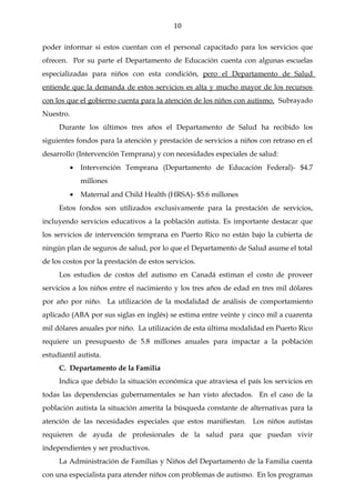 10

poder informar si estos cuentan con el personal capacitado para los servicios que
ofrecen. Por su parte el Departamento de Educación cuenta con algunas escuelas
especializadas para niños con esta condición, pero el Departamento de Salud
entiende que la demanda de estos servicios es alta y mucho mayor de los recursos
con los que el gobierno cuenta para la atención de los niños con autismo. Subrayado
Nuestro.
     Durante los últimos tres años el Departamento de Salud ha recibido los
siguientes fondos para la atención y prestación de servicios a niños con retraso en el
desarrollo (Intervención Temprana) y con necesidades especiales de salud:
         •   Intervención Temprana (Departamento de Educación Federal)- $4.7
             millones
         •   Maternal and Child Health (HRSA)- $5.6 millones
     Estos fondos son utilizados exclusivamente para la prestación de servicios,
incluyendo servicios educativos a la población autista. Es importante destacar que
los servicios de intervención temprana en Puerto Rico no están bajo la cubierta de
ningún plan de seguros de salud, por lo que el Departamento de Salud asume el total
de los costos por la prestación de estos servicios.
     Los estudios de costos del autismo en Canadá estiman el costo de proveer
servicios a los niños entre el nacimiento y los tres años de edad en tres mil dólares
por año por niño. La utilización de la modalidad de análisis de comportamiento
aplicado (ABA por sus siglas en inglés) se estima entre veinte y cinco mil a cuarenta
mil dólares anuales por niño. La utilización de esta última modalidad en Puerto Rico
requiere un presupuesto de 5.8 millones anuales para impactar a la población
estudiantil autista.
     C. Departamento de la Familia
     Indica que debido la situación económica que atraviesa el país los servicios en
todas las dependencias gubernamentales se han visto afectados. En el caso de la
población autista la situación amerita la búsqueda constante de alternativas para la
atención de las necesidades especiales que estos manifiestan. Los niños autistas
requieren de ayuda de profesionales de la salud para que puedan vivir
independientes y ser productivos.
     La Administración de Familias y Niños del Departamento de la Familia cuenta
con una especialista para atender niños con problemas de autismo. En los programas
 
