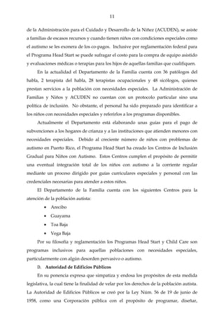 11

de la Administración para el Cuidado y Desarrollo de la Niñez (ACUDEN), se asiste
a familias de escasos recursos y cuando tienen niños con condiciones especiales como
el autismo se les exonera de los co-pagos. Inclusive por reglamentación federal para
el Programa Head Start se puede sufragar el costo para la compra de equipo asistido
y evaluaciones médicas o terapias para los hijos de aquellas familias que cualifiquen.
     En la actualidad el Departamento de la Familia cuenta con 36 patólogos del
habla, 2 terapista del habla, 28 terapistas ocupacionales y 48 sicólogos, quienes
prestan servicios a la población con necesidades especiales. La Administración de
Familias y Niños y ACUDEN no cuentan con un protocolo particular sino una
política de inclusión. No obstante, el personal ha sido preparado para identificar a
los niños con necesidades especiales y referirlos a los programas disponibles.
     Actualmente el Departamento está elaborando unas guías para el pago de
subvenciones a los hogares de crianza y a las instituciones que atienden menores con
necesidades especiales.    Debido al creciente número de niños con problemas de
autismo en Puerto Rico, el Programa Head Start ha creado los Centros de Inclusión
Gradual para Niños con Autismo. Estos Centros cumplen el propósito de permitir
una eventual integración total de los niños con autismo a la corriente regular
mediante un proceso dirigido por guías curriculares especiales y personal con las
credenciales necesarias para atender a estos niños.
     El Departamento de la Familia cuenta con los siguientes Centros para la
atención de la población autista:
         •   Arecibo
         •   Guayama
         •   Toa Baja
         •   Vega Baja
     Por su filosofía y reglamentación los Programas Head Start y Child Care son
programas inclusivos para aquellas poblaciones con necesidades especiales,
particularmente con algún desorden pervasivo o autismo.
     D. Autoridad de Edificios Públicos
     En su ponencia expresa que simpatiza y endosa los propósitos de esta medida
legislativa, la cual tiene la finalidad de velar por los derechos de la población autista.
La Autoridad de Edificios Públicos se creó por la Ley Núm. 56 de 19 de junio de
1958, como una Corporación pública con el propósito de programar, diseñar,
 